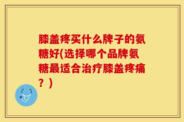 膝盖疼买什么牌子的氨糖好(选择哪个品牌氨糖最适合治疗膝盖疼痛？)