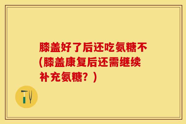 膝盖好了后还吃氨糖不(膝盖康复后还需继续补充氨糖？)