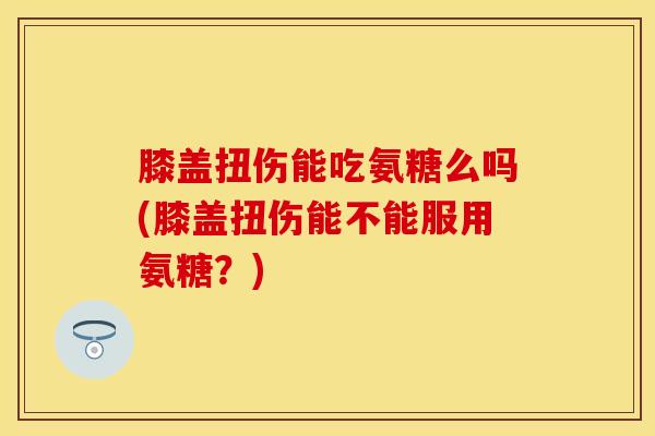 膝盖扭伤能吃氨糖么吗(膝盖扭伤能不能服用氨糖？)