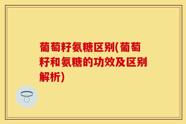 葡萄籽氨糖区别(葡萄籽和氨糖的功效及区别解析)