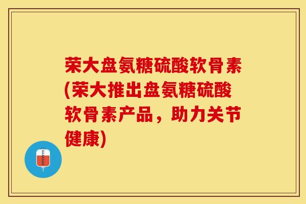 荣大盘氨糖硫酸软骨素(荣大推出盘氨糖硫酸软骨素产品，助力关节健康)