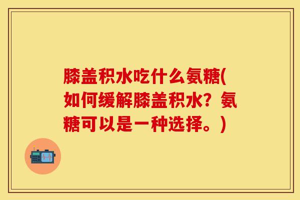 膝盖积水吃什么氨糖(如何缓解膝盖积水？氨糖可以是一种选择。)