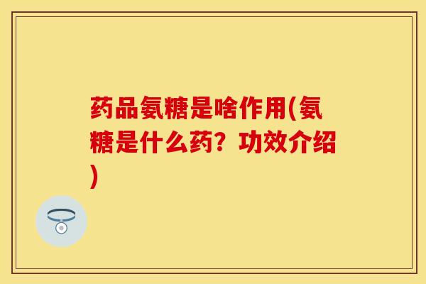 药品氨糖是啥作用(氨糖是什么药？功效介绍)
