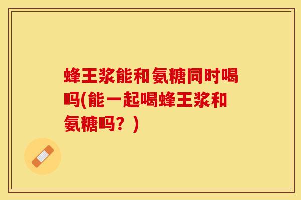 蜂王浆能和氨糖同时喝吗(能一起喝蜂王浆和氨糖吗？)