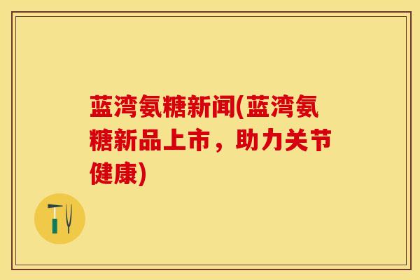 蓝湾氨糖新闻(蓝湾氨糖新品上市，助力关节健康)