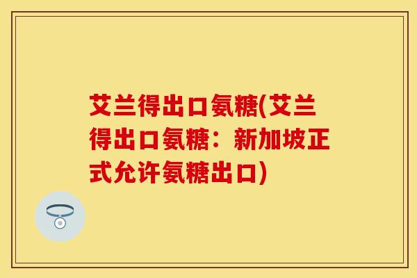 艾兰得出口氨糖(艾兰得出口氨糖：新加坡正式允许氨糖出口)
