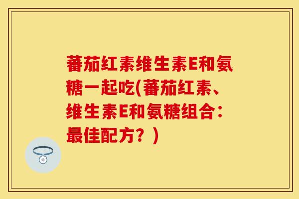 蕃茄红素维生素E和氨糖一起吃(蕃茄红素、维生素E和氨糖组合：最佳配方？)