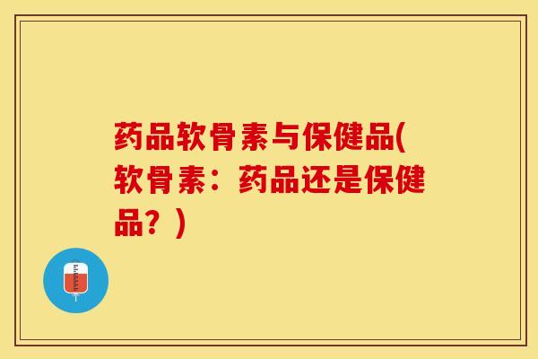 药品软骨素与保健品(软骨素：药品还是保健品？)