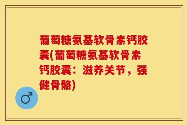 葡萄糖氨基软骨素钙胶囊(葡萄糖氨基软骨素钙胶囊：滋养关节，强健骨骼)