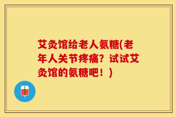 艾灸馆给老人氨糖(老年人关节疼痛？试试艾灸馆的氨糖吧！)
