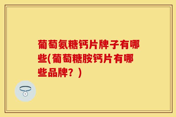 葡萄氨糖钙片牌子有哪些(葡萄糖胺钙片有哪些品牌？)