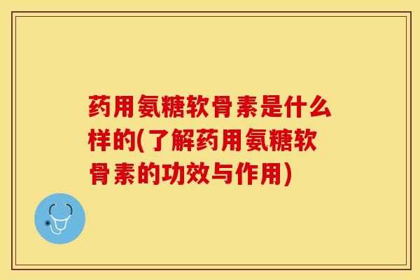药用氨糖软骨素是什么样的(了解药用氨糖软骨素的功效与作用)