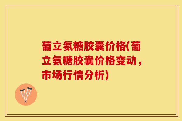 葡立氨糖胶囊价格(葡立氨糖胶囊价格变动，市场行情分析)