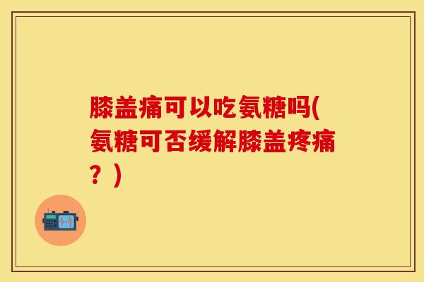 膝盖痛可以吃氨糖吗(氨糖可否缓解膝盖疼痛？)