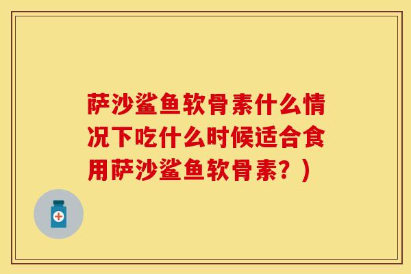 萨沙鲨鱼软骨素什么情况下吃什么时候适合食用萨沙鲨鱼软骨素？)