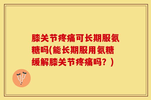 膝关节疼痛可长期服氨糖吗(能长期服用氨糖缓解膝关节疼痛吗？)