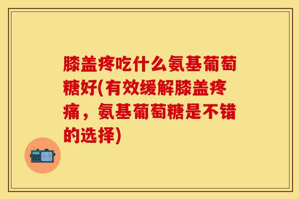 膝盖疼吃什么氨基葡萄糖好(有效缓解膝盖疼痛，氨基葡萄糖是不错的选择)