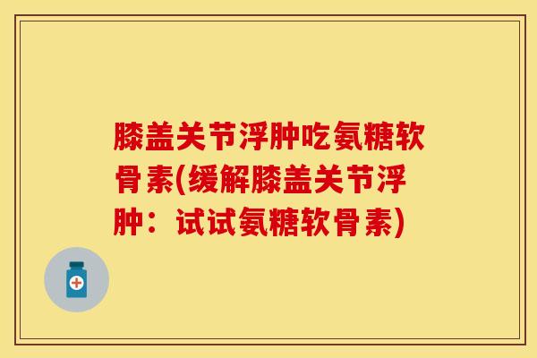 膝盖关节浮肿吃氨糖软骨素(缓解膝盖关节浮肿：试试氨糖软骨素)