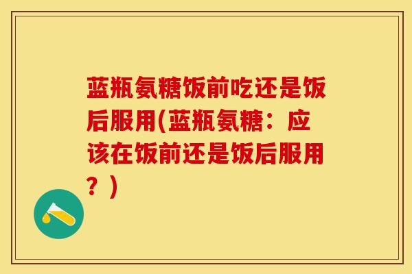 蓝瓶氨糖饭前吃还是饭后服用(蓝瓶氨糖：应该在饭前还是饭后服用？)