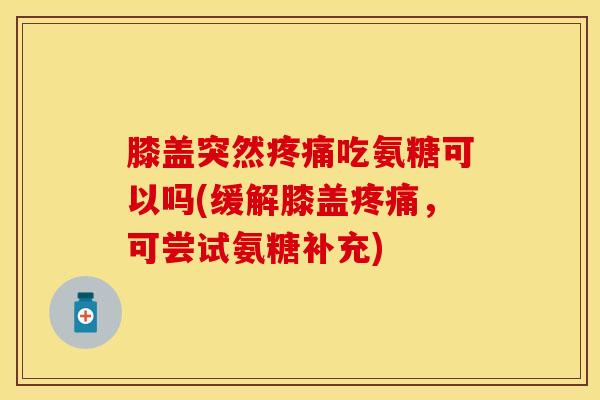 膝盖突然疼痛吃氨糖可以吗(缓解膝盖疼痛，可尝试氨糖补充)