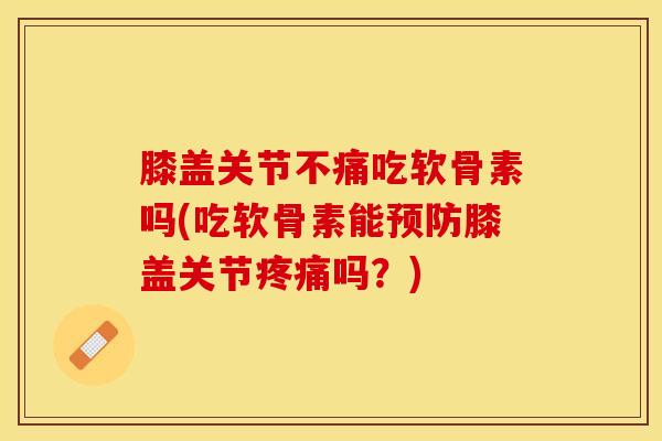 膝盖关节不痛吃软骨素吗(吃软骨素能预防膝盖关节疼痛吗？)