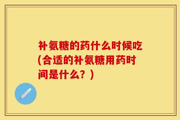 补氨糖的药什么时候吃(合适的补氨糖用药时间是什么？)