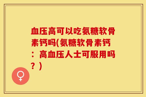 血压高可以吃氨糖软骨素钙吗(氨糖软骨素钙：高血压人士可服用吗？)