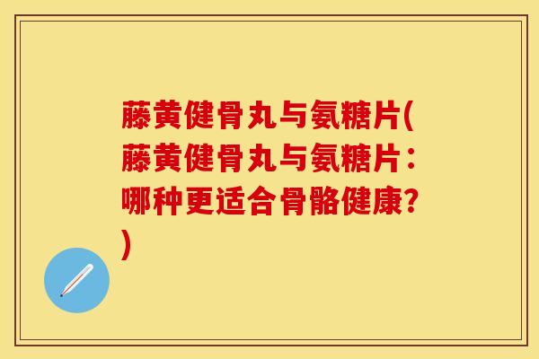藤黄健骨丸与氨糖片(藤黄健骨丸与氨糖片：哪种更适合骨骼健康？)
