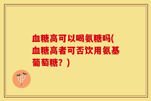 血糖高可以喝氨糖吗(血糖高者可否饮用氨基葡萄糖？)