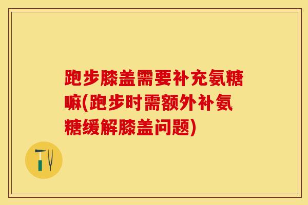跑步膝盖需要补充氨糖嘛(跑步时需额外补氨糖缓解膝盖问题)