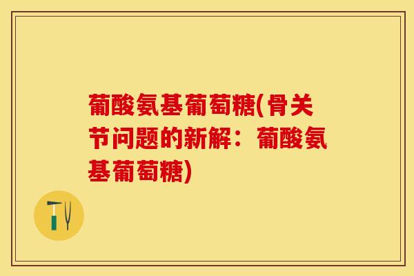 葡酸氨基葡萄糖(骨关节问题的新解：葡酸氨基葡萄糖)