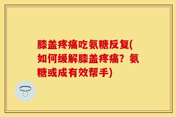 膝盖疼痛吃氨糖反复(如何缓解膝盖疼痛？氨糖或成有效帮手)