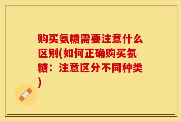 购买氨糖需要注意什么区别(如何正确购买氨糖：注意区分不同种类)