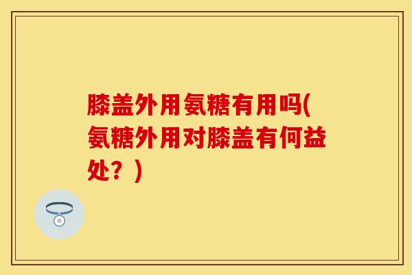 膝盖外用氨糖有用吗(氨糖外用对膝盖有何益处？)