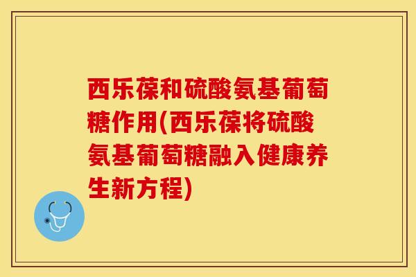 西乐葆和硫酸氨基葡萄糖作用(西乐葆将硫酸氨基葡萄糖融入健康养生新方程)