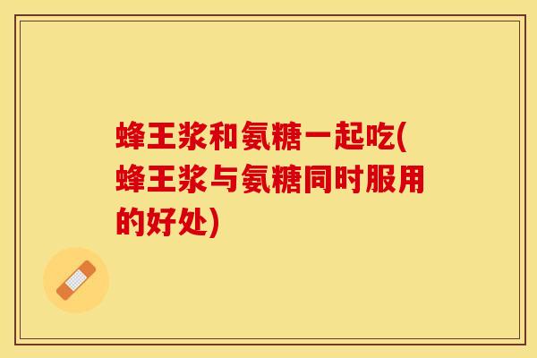 蜂王浆和氨糖一起吃(蜂王浆与氨糖同时服用的好处)