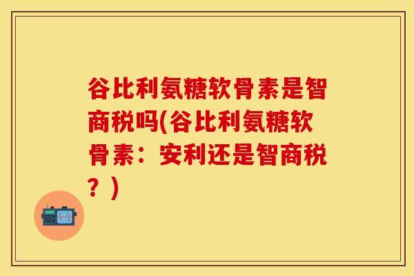 谷比利氨糖软骨素是智商税吗(谷比利氨糖软骨素：安利还是智商税？)
