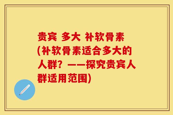 贵宾 多大 补软骨素(补软骨素适合多大的人群？——探究贵宾人群适用范围)
