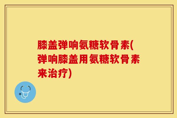 膝盖弹响氨糖软骨素(弹响膝盖用氨糖软骨素来治疗)
