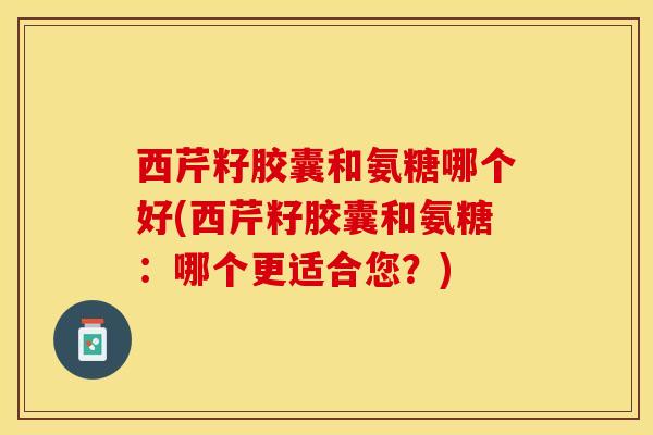 西芹籽胶囊和氨糖哪个好(西芹籽胶囊和氨糖：哪个更适合您？)