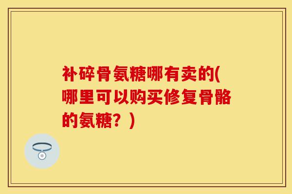 补碎骨氨糖哪有卖的(哪里可以购买修复骨骼的氨糖？)