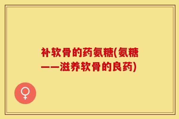 补软骨的药氨糖(氨糖——滋养软骨的良药)