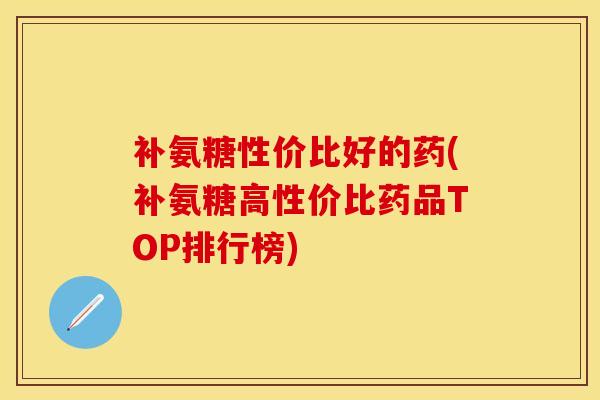 补氨糖性价比好的药(补氨糖高性价比药品TOP排行榜)