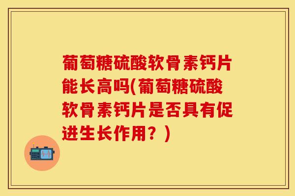 葡萄糖硫酸软骨素钙片能长高吗(葡萄糖硫酸软骨素钙片是否具有促进生长作用？)