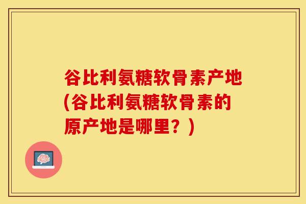 谷比利氨糖软骨素产地(谷比利氨糖软骨素的原产地是哪里？)
