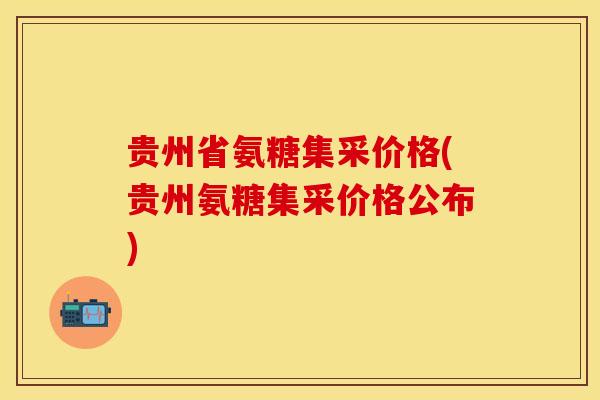 贵州省氨糖集采价格(贵州氨糖集采价格公布)