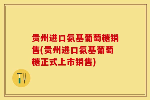 贵州进口氨基葡萄糖销售(贵州进口氨基葡萄糖正式上市销售)
