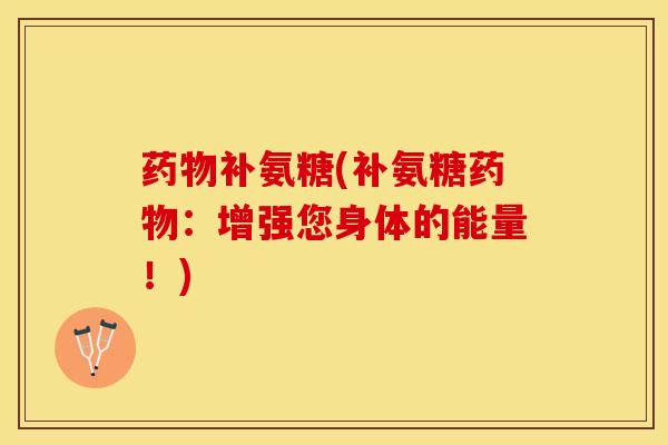 药物补氨糖(补氨糖药物：增强您身体的能量！)