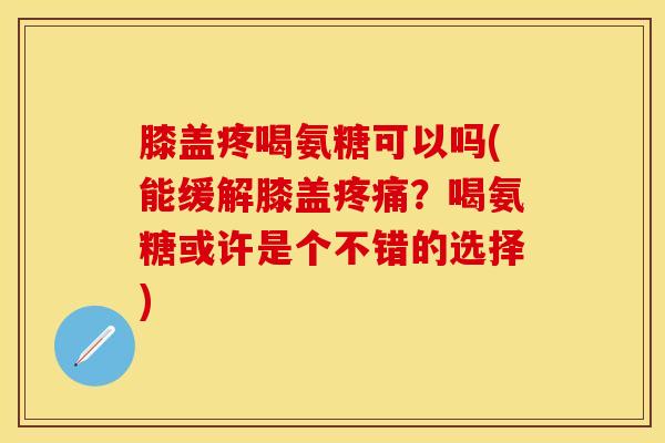 膝盖疼喝氨糖可以吗(能缓解膝盖疼痛？喝氨糖或许是个不错的选择)