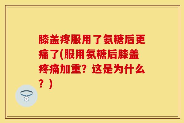 膝盖疼服用了氨糖后更痛了(服用氨糖后膝盖疼痛加重？这是为什么？)